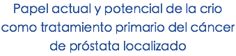 Papel actual y potencial de la crio como tratamiento primario del cáncer de próstata localizado
